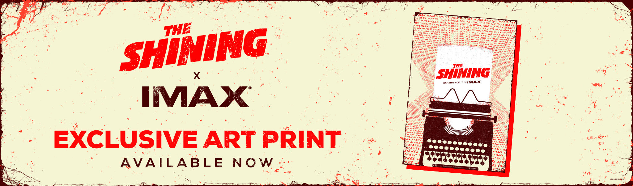 Poster artwork depicting a dark typewriter with a sheet of paper that reads The Shining Experience It In IMAX in red and black text. The background repeats the phrase ‘ALL WORK AND NO IMAX MAKES JACK A DULL BOY’ in red text against an off-white background and black poster border. The poster is set against an off-white background with red splatter with banner text The Shining X IMAX Exclusive Art Print Available Now.